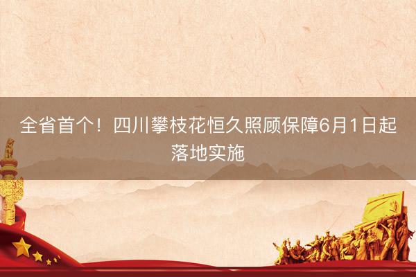 全省首个！四川攀枝花恒久照顾保障6月1日起落地实施