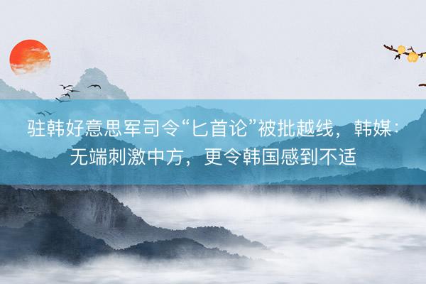 驻韩好意思军司令“匕首论”被批越线，韩媒：无端刺激中方，更令韩国感到不适