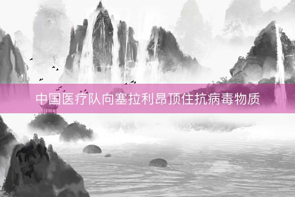 中国医疗队向塞拉利昂顶住抗病毒物质