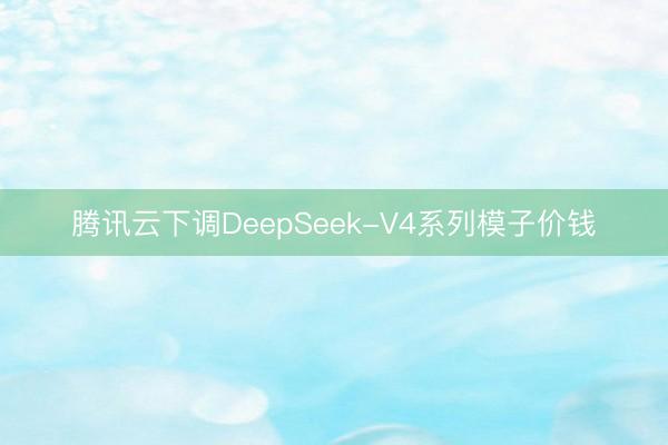 腾讯云下调DeepSeek-V4系列模子价钱