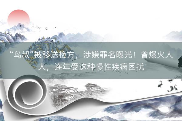 “鸟叔”被移送检方，涉嫌罪名曝光！曾爆火人人，连年受这种慢性疾病困扰