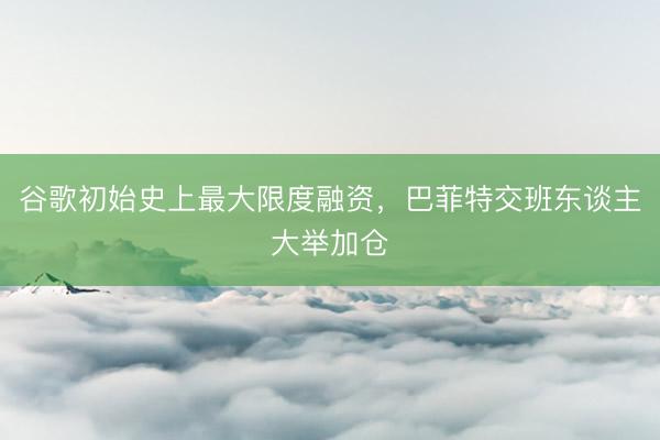 谷歌初始史上最大限度融资，巴菲特交班东谈主大举加仓
