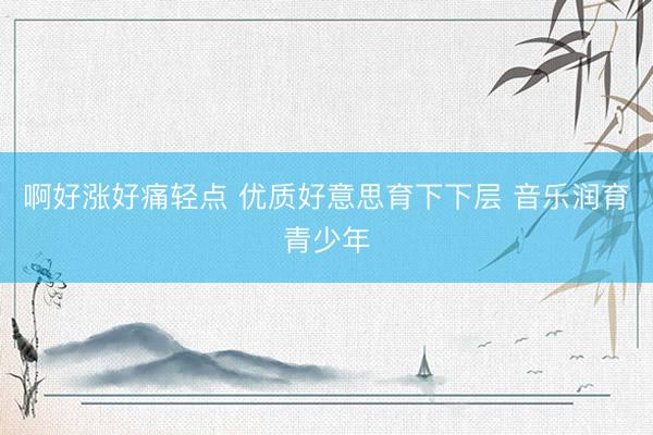啊好涨好痛轻点 优质好意思育下下层 音乐润育青少年