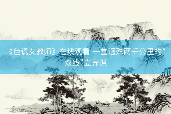 《色诱女教师》在线观看 一堂迥殊两千公里的“双线”立异课
