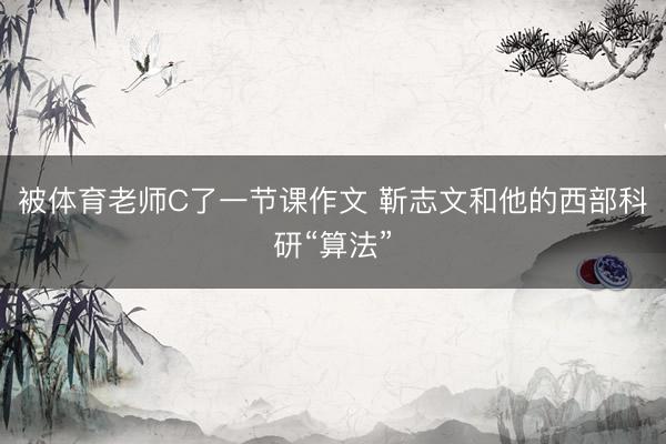 被体育老师C了一节课作文 靳志文和他的西部科研“算法”