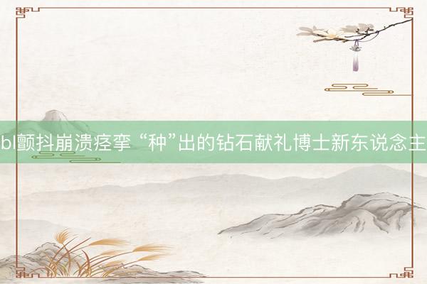 bl颤抖崩溃痉挛 “种”出的钻石献礼博士新东说念主