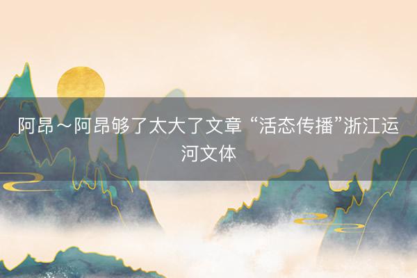 阿昂～阿昂够了太大了文章 “活态传播”浙江运河文体