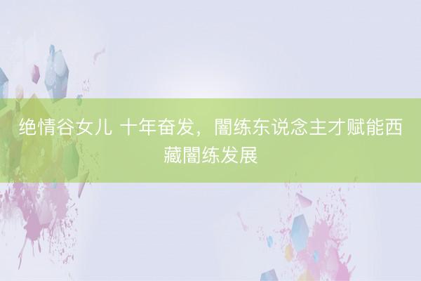 绝情谷女儿 十年奋发，闇练东说念主才赋能西藏闇练发展