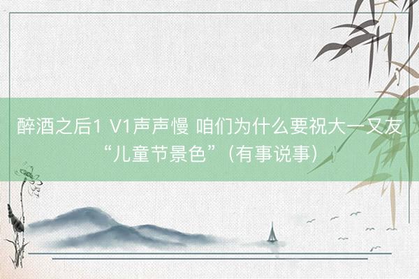 醉酒之后1 V1声声慢 咱们为什么要祝大一又友“儿童节景色”（有事说事）