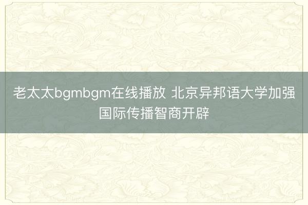 老太太bgmbgm在线播放 北京异邦语大学加强国际传播智商开辟