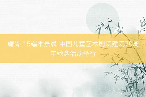 媚骨 15端木景晨 中国儿童艺术剧院建院70周年驰念活动举行