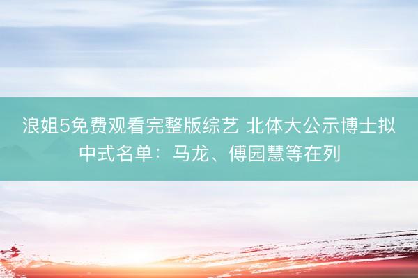 浪姐5免费观看完整版综艺 北体大公示博士拟中式名单：马龙、傅园慧等在列