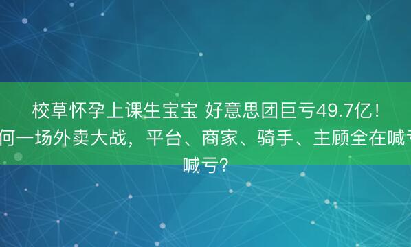校草怀孕上课生宝宝 好意思团巨亏49.7亿！为何一场外卖大战，平台、商家、骑手、主顾全在喊亏？