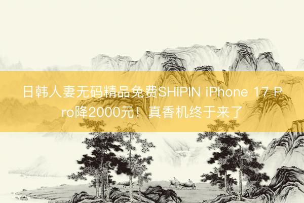 日韩人妻无码精品免费SHIPIN iPhone 17 Pro降2000元！真香机终于来了
