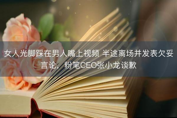 女人光脚踩在男人嘴上视频 半途离场并发表欠妥言论，粉笔CEO张小龙谈歉