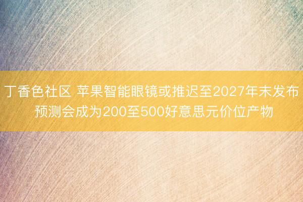 丁香色社区 苹果智能眼镜或推迟至2027年末发布 预测会成为200至500好意思元价位产物