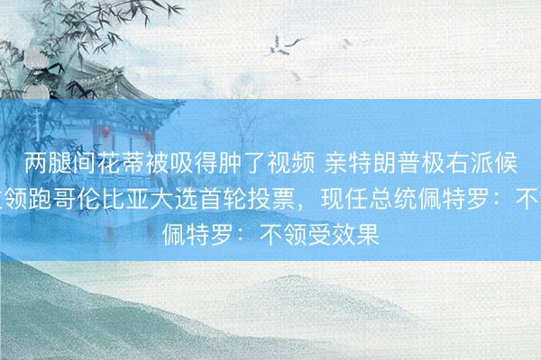 两腿间花蒂被吸得肿了视频 亲特朗普极右派候选东谈主领跑哥伦比亚大选首轮投票，现任总统佩特罗：不领受效果
