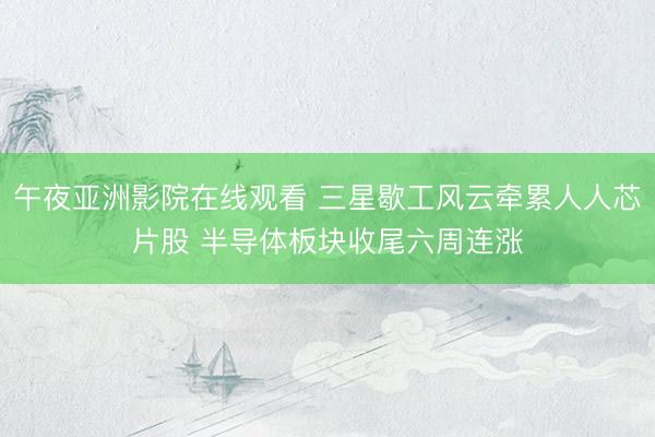 午夜亚洲影院在线观看 三星歇工风云牵累人人芯片股 半导体板块收尾六周连涨