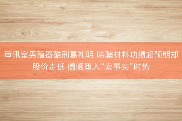 审讯室男殖器酷刑葛礼明 哄骗材料功绩超预期却股价走低 阛阓堕入“卖事实”时势