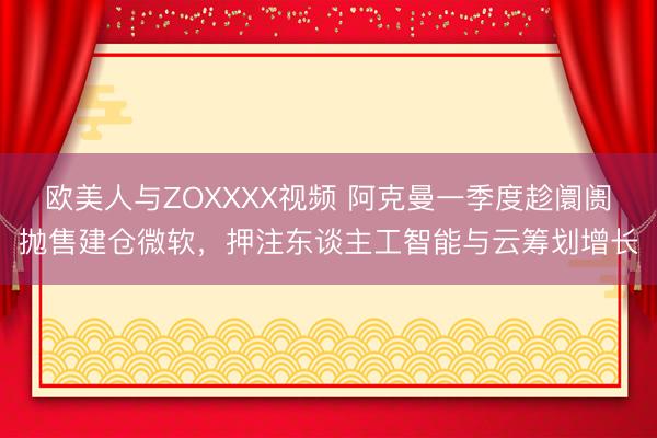 欧美人与ZOXXXX视频 阿克曼一季度趁阛阓抛售建仓微软，押注东谈主工智能与云筹划增长