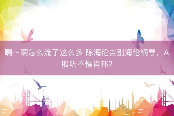 啊～啊怎么流了这么多 陈海伦告别海伦钢琴，A股听不懂肖邦？