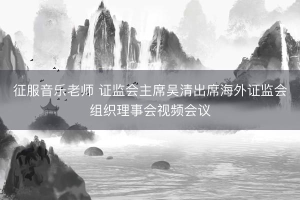 征服音乐老师 证监会主席吴清出席海外证监会组织理事会视频会议