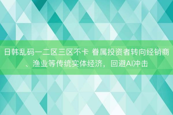 日韩乱码一二区三区不卡 眷属投资者转向经销商、渔业等传统实体经济，回避AI冲击