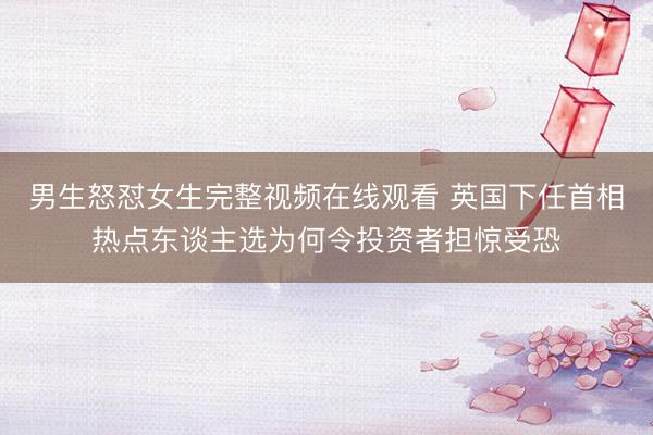 男生怒怼女生完整视频在线观看 英国下任首相热点东谈主选为何令投资者担惊受恐