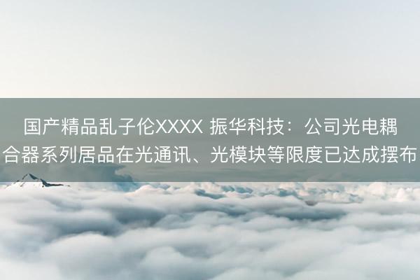国产精品乱子伦XXXX 振华科技：公司光电耦合器系列居品在光通讯、光模块等限度已达成摆布