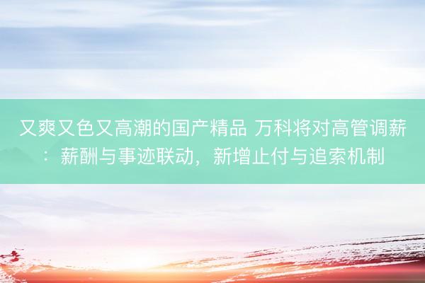 又爽又色又高潮的国产精品 万科将对高管调薪：薪酬与事迹联动，新增止付与追索机制