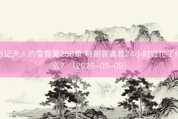 书记夫人的雪臀第256章 特朗普曩昔24小时皆忙了什么?(2026-05-09)