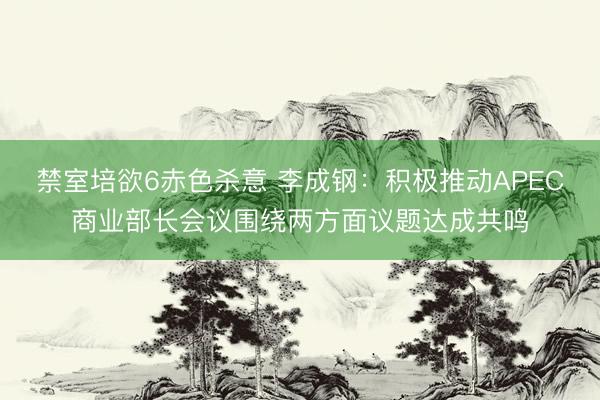 禁室培欲6赤色杀意 李成钢：积极推动APEC商业部长会议围绕两方面议题达成共鸣
