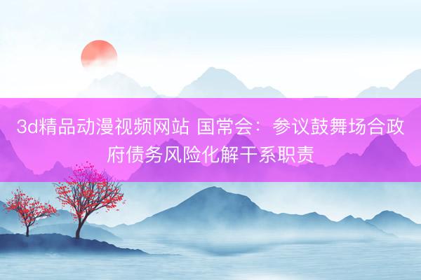 3d精品动漫视频网站 国常会：参议鼓舞场合政府债务风险化解干系职责