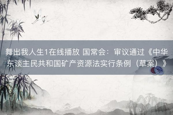 舞出我人生1在线播放 国常会：审议通过《中华东谈主民共和国矿产资源法实行条例（草案）》
