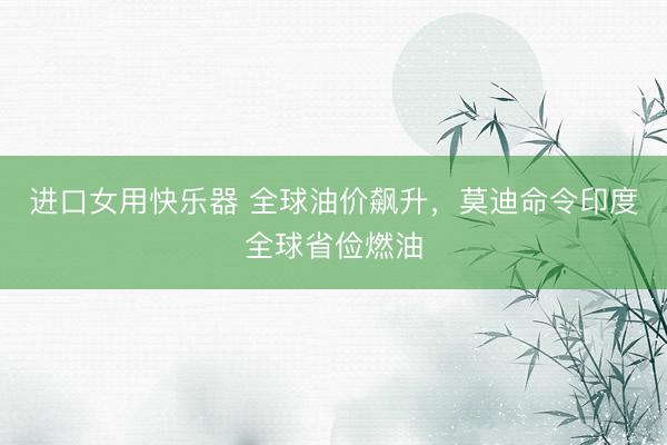 进口女用快乐器 全球油价飙升，莫迪命令印度全球省俭燃油