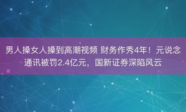 男人搡女人搡到高潮视频 财务作秀4年！元说念通讯被罚2.4亿元，国新证券深陷风云
