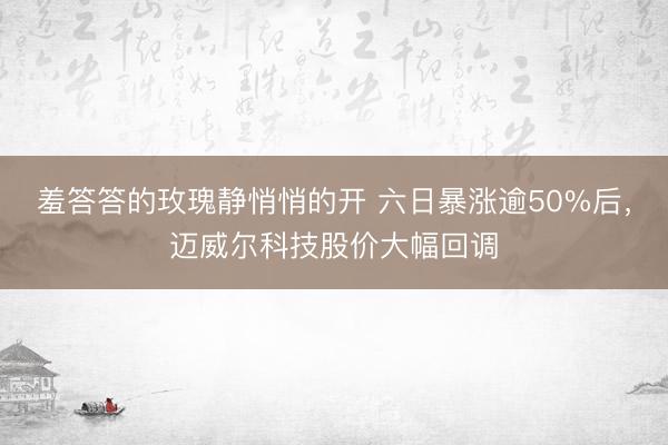 羞答答的玫瑰静悄悄的开 六日暴涨逾50%后，迈威尔科技股价大幅回调