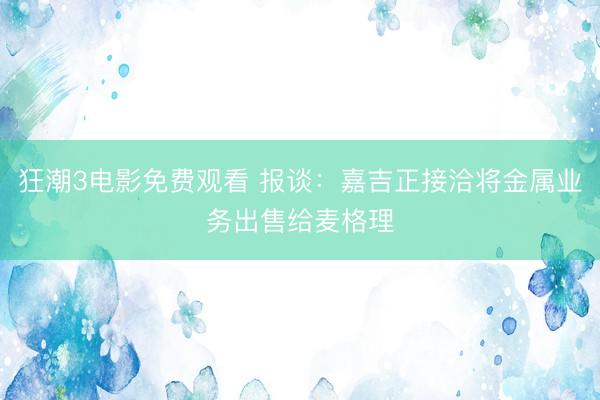 狂潮3电影免费观看 报谈:嘉吉正接洽将金属业务出售给麦格理