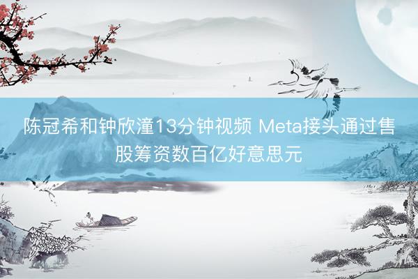 陈冠希和钟欣潼13分钟视频 Meta接头通过售股筹资数百亿好意思元