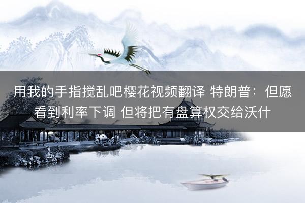 用我的手指搅乱吧樱花视频翻译 特朗普：但愿看到利率下调 但将把有盘算权交给沃什