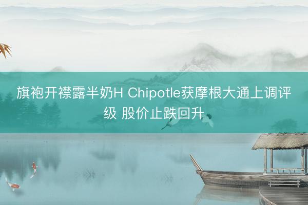 旗袍开襟露半奶H Chipotle获摩根大通上调评级 股价止跌回升