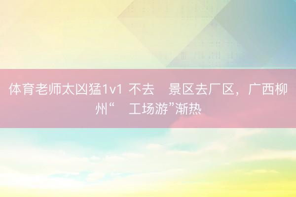 体育老师太凶猛1v1 不去‍景区去厂区，广西柳州“‍工场游”渐热