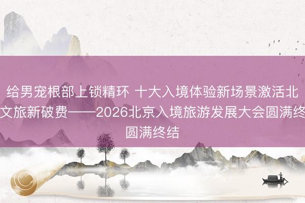 给男宠根部上锁精环 十大入境体验新场景激活北京文旅新破费——2026北京入境旅游发展大会圆满终结