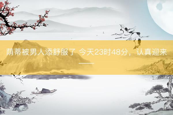 荫蒂被男人添舒服了 今天23时48分,认真迎来——