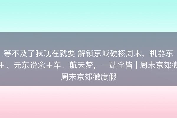 等不及了我现在就要 解锁京城硬核周末,机器东说念主、无东说念主车、航天梦,一站全皆 | 周末京郊微度假