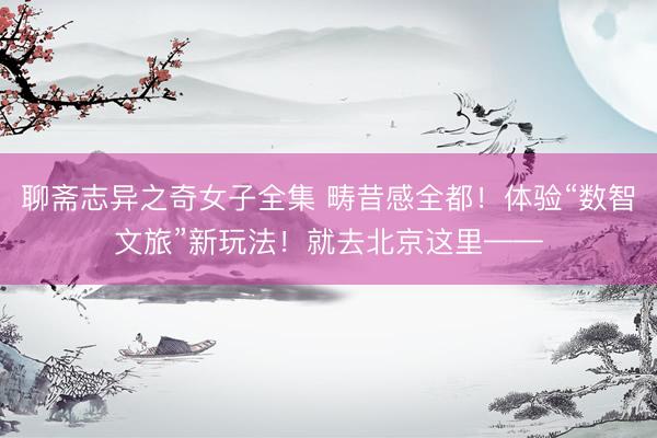 聊斋志异之奇女子全集 畴昔感全都！体验“数智文旅”新玩法！就去北京这里——