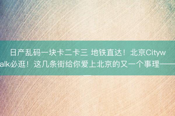 日产乱码一块卡二卡三 地铁直达！北京Citywalk必逛！这几条街给你爱上北京的又一个事理——