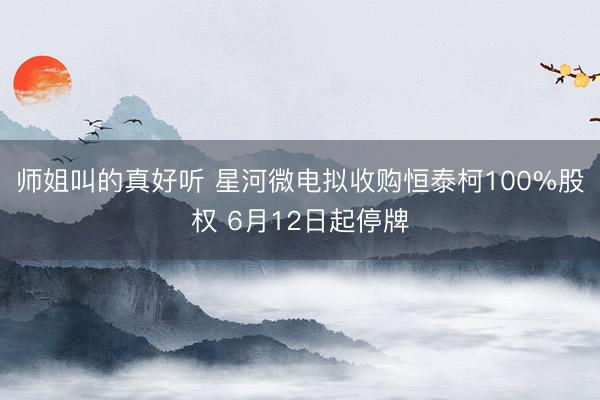 师姐叫的真好听 星河微电拟收购恒泰柯100%股权 6月12日起停牌