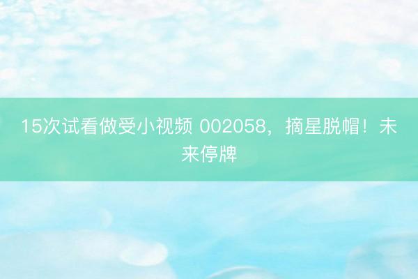 15次试看做受小视频 002058，摘星脱帽！未来停牌