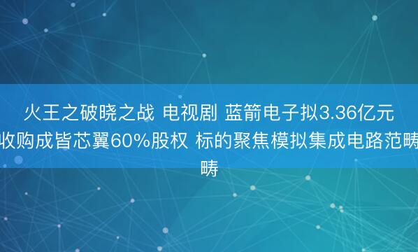 火王之破晓之战 电视剧 蓝箭电子拟3.36亿元收购成皆芯翼60%股权 标的聚焦模拟集成电路范畴